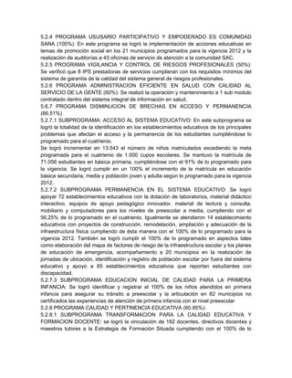 5.2.4 PROGRAMA USUSARIO PARTICIPATIVO Y EMPODERADO ES COMUNIDAD
SANA (100%): En este programa se logró la implementación de acciones educativas en
temas de promoción social en los 21 municipios programados para la vigencia 2012 y la
realización de auditorías a 43 oficinas de servicio de atención a la comunidad SAC.
5.2.5 PROGRAMA VIGILANCIA Y CONTROL DE RIESGOS PROFESIONALES (50%):
Se verificó que 8 IPS prestadoras de servicios cumplieran con los requisitos mínimos del
sistema de garantía de la calidad del sistema general de riesgos profesionales.
5.2.6 PROGRAMA ADMINISTRACION EFICIENTE EN SALUD CON CALIDAD AL
SERVICIO DE LA GENTE (60%): Se realizó la operación y mantenimiento a 1 sub modulo
contratado dentro del sistema integral de información en salud.
5.6.7 PROGRAMA DISMINUCION DE BRECHAS EN ACCESO Y PERMANENCIA
(66,51%)
5.2.7.1 SUBPROGRAMA: ACCESO AL SISTEMA EDUCATIVO: En este subprograma se
logró la totalidad de la identificación en los establecimientos educativos de los principales
problemas que afectan el acceso y la permanencia de los estudiantes cumpliéndose lo
programado para el cuatrienio.
Se logró incrementar en 13.543 el número de niños matriculados excediendo la meta
programada para el cuatrienio de 1.000 cupos escolares. Se mantuvo la matrícula de
71.056 estudiantes en básica primaria, cumpliéndose con el 91% de lo programado para
la vigencia. Se logró cumplir en un 100% el incremento de la matrícula en educación
básica secundaria, media y población joven y adulta según lo programado para la vigencia
2012.
5.2.7.2 SUBPROGRAMA PERMANENCIA EN EL SISTEMA EDUCATIVO: Se logró
apoyar 72 establecimientos educativos con la dotación de laboratorios, material didáctico
interactivo, equipos de apoyo pedagógico innovador, material de lectura y consulta,
mobiliario y computadores para los niveles de preescolar a media, cumpliendo con el
56,25% de lo programado en el cuatrienio. Igualmente se atendieron 14 establecimiento
educativos con proyectos de construcción, remodelación, ampliación y adecuación de la
infraestructura física cumpliendo de ésta manera con el 100% de lo programado para la
vigencia 2012. También se logró cumplir el 100% de lo programado en aspectos tales
como elaboración del mapa de factores de riesgo de la infraestructura escolar y los planes
de educación de emergencia, acompañamiento a 20 municipios en la realización de
jornadas de ubicación, identificación y registro de población escolar por fuera del sistema
educativo y apoyo a 85 establecimientos educativos que reportan estudiantes con
discapacidad.
5.2.7.3 SUBPROGRAMA EDUCACION INICIAL DE CALIDAD PARA LA PRIMERA
INFANCIA: Se logró identificar y registrar el 100% de los niños atendidos en primera
infancia para asegurar su tránsito a preescolar y la articulación en 82 municipios no
certificados las experiencias de atención de primera infancia con el nivel preescolar
5.2.8 PROGRAMA CALIDAD Y PERTINENCIA EDUCATIVA (60.95%):
5.2.8.1 SUBPROGRAMA TRANSFORMACION PARA LA CALIDAD EDUCATIVA Y
FORMACION DOCENTE: se logró la vinculación de 182 docentes, directivos docentes y
maestros tutores a la Estrategia de Formación Situada cumpliendo con el 100% de lo
 