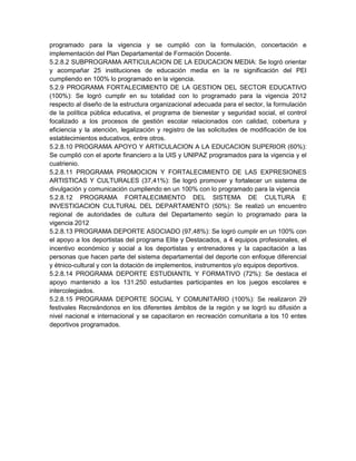 programado para la vigencia y se cumplió con la formulación, concertación e
implementación del Plan Departamental de Formación Docente.
5.2.8.2 SUBPROGRAMA ARTICULACION DE LA EDUCACION MEDIA: Se logró orientar
y acompañar 25 instituciones de educación media en la re significación del PEI
cumpliendo en 100% lo programado en la vigencia.
5.2.9 PROGRAMA FORTALECIMIENTO DE LA GESTION DEL SECTOR EDUCATIVO
(100%): Se logró cumplir en su totalidad con lo programado para la vigencia 2012
respecto al diseño de la estructura organizacional adecuada para el sector, la formulación
de la política pública educativa, el programa de bienestar y seguridad social, el control
focalizado a los procesos de gestión escolar relacionados con calidad, cobertura y
eficiencia y la atención, legalización y registro de las solicitudes de modificación de los
establecimientos educativos, entre otros.
5.2.8.10 PROGRAMA APOYO Y ARTICULACION A LA EDUCACION SUPERIOR (60%):
Se cumplió con el aporte financiero a la UIS y UNIPAZ programados para la vigencia y el
cuatrienio.
5.2.8.11 PROGRAMA PROMOCION Y FORTALECIMIENTO DE LAS EXPRESIONES
ARTISTICAS Y CULTURALES (37,41%): Se logró promover y fortalecer un sistema de
divulgación y comunicación cumpliendo en un 100% con lo programado para la vigencia
5.2.8.12 PROGRAMA FORTALECIMIENTO DEL SISTEMA DE CULTURA E
INVESTIGACION CULTURAL DEL DEPARTAMENTO (50%): Se realizó un encuentro
regional de autoridades de cultura del Departamento según lo programado para la
vigencia 2012
5.2.8.13 PROGRAMA DEPORTE ASOCIADO (97,48%): Se logró cumplir en un 100% con
el apoyo a los deportistas del programa Elite y Destacados, a 4 equipos profesionales, el
incentivo económico y social a los deportistas y entrenadores y la capacitación a las
personas que hacen parte del sistema departamental del deporte con enfoque diferencial
y étnico-cultural y con la dotación de implementos, instrumentos y/o equipos deportivos.
5.2.8.14 PROGRAMA DEPORTE ESTUDIANTIL Y FORMATIVO (72%): Se destaca el
apoyo mantenido a los 131.250 estudiantes participantes en los juegos escolares e
intercolegiados.
5.2.8.15 PROGRAMA DEPORTE SOCIAL Y COMUNITARIO (100%): Se realizaron 29
festivales Recreándonos en los diferentes ámbitos de la región y se logró su difusión a
nivel nacional e internacional y se capacitaron en recreación comunitaria a los 10 entes
deportivos programados.
 