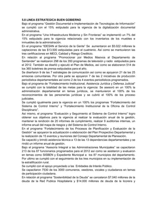 5.8 LINEA ESTRATEGICA BUEN GOBIERNO
Bajo el programa “Gestión Documental e Implementación de Tecnologías de Información”
se cumplió con el 15% estipulado para la vigencia de la digitalización documental
administrativa.
En el programa “Una Infraestructura Moderna y Sin Fronteras” se implementó un 7% del
15% estipulado para la vigencia relacionado con los inventarios de los muebles e
inmuebles de la administración.
En el programa “IDESAN al Servicio de la Gente” Se aumentaron en $5.022 millones la
captaciones de las $13.500 estipuladas para el cuatrienio. Así como se mantuvieron las
tres certificaciones en MECI, Calidad y Riesgo Crediticio.
En relación al programa “Promocionar por Medios Masivos al Departamento de
Santander” se realizaron 298 de los 350 programas de televisión y radio estipulados para
el 2012. También se diseñó y ejecutó el Plan de Medios, así como se elaboraron 514 de
los 365 boletines de prensa estipulados para el año.
Se diseñaron 9 de las 7 estrategias de comunicación así como se apoyaron 21 de las 25
emisoras comunitarias. Por otra parte se apoyaron 7 de las 2 iniciativas de producción
periodística departamentales así como 2 de los 4 eventos periodísticos programados.
Bajo el programa de “Fortalecimiento Institucional, Asistencia Jurídica y Defensa Judicial”
se cumplió con la totalidad de las metas para la vigencia: Se asesoró en un 100% la
administración departamental en temas jurídicos, se mantuvieron el 100% de los
reconocimientos de las personerías jurídicas y se cubrió el 100% de los proceso
judiciales.
Se cumplió igualmente para la vigencia en un 100% los programas “Fortalecimiento del
Sistema de Control Interno” y “Fortalecimiento Institucional de la Oficina de Control
Disciplinario”.
Así mismo, el programa “Evaluación y Seguimiento al Sistema de Control Interno” logro
obtener sus objetivos para la vigencia al realizar la evaluación anual de la gestión,
mantener la rendición de 20 informes de cumplimiento, realizar 9 auditorías internas, un
informe anual del mapa de riesgos y del Sistema de Control Interno.
En el programa “Fortalecimiento de los Procesos de Planificación y Evaluación de la
Gestión” se apoyaron la actualización o elaboración del Plan Prospectivo Departamental y
la realización de 15 eventos y reuniones del Consejo Departamental de Planeación.
Se capacitó y brindó asistencia técnica a 13 de las 13 dependencias departamentales y se
rindió un informe anual de gestión.
Bajo el programa “Asesoría Integral a las Administraciones Municipales” se capacitaron
213 de los 87 funcionarios programados para el 2012 así como se asistieron y evaluaron
en temas como SISBEN y Expediente Municipal a los 87 municipios del departamento.
Por ultimo se cumplió con el seguimiento de los tres municipios en su implementación de
la estratificación rural.
Se cumplió con el apoyo proyectado a las Entidades de Interés Público.
Se capacitaron 7530 de los 3000 comuneros, veedores, vocales y ciudadanos en temas
de participación ciudadana.
En relación al programa “Sostenibilidad de la Deuda” se cancelaron $7.040 millones de la
deuda de la Red Publica Hospitalaria y $14.000 millones de deuda de la licorera y
 