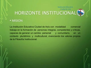 HORIZONTE INSTITUCIONAL
• MISION
:La Institución Educativa Ciudad de Asís con modalidad comercial
trabaja en la formación ...