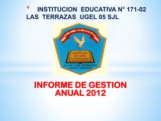 *  INSTITUCION EDUCATIVA N° 171-02
LAS TERRAZAS UGEL 05 SJL




    INFORME DE GESTION
        ANUAL 2012
 