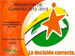 RENDICION DE
CUANTAS 2012 -2013

PLAN DE DESARROLLO
LA DECISIÓN CORRECTA
2012 - 2015

Arcenio Vargas Álvarez
Alcalde

 
