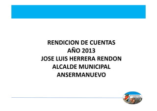 RENDICION DE CUENTAS
AÑO 2013
JOSE LUIS HERRERA RENDON
ALCALDE MUNICIPAL
ANSERMANUEVO

 