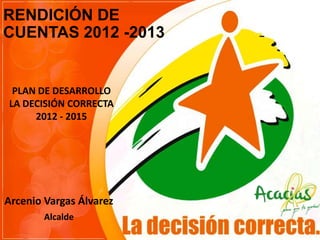 RENDICIÓN DE
CUENTAS 2012 -2013

PLAN DE DESARROLLO
LA DECISIÓN CORRECTA
2012 - 2015

Arcenio Vargas Álvarez
Alcalde

 