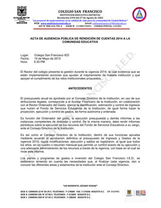 COLEGIO SAN FRANCISCO
INSTITUCION EDUCATIVA DISTRITAL
Resolución 2494 del 27 de Agosto de 2002
“un proyecto de mejoramiento en la calidad de vida para la comunidad de Ciudad Bolívar”
WEB: www.sanfranciscoied.edu.co Email: coldisanfrancisco19@redp.edu.co
NIT N° 800.165.705-4 DANE N° 11100176931 CODIGO POSTAL: 111941
“UN MOMENTO, DÉJAME PENSAR”
SEDE A CARRERA 22 N° 64-29 S. TELEFONOS : 7-178689 FAX. 7 174266 BOGOTÁ D.C. CP: 111941
SEDE B CARRERA 20C N° 67-00 S. TELEFONOS : 7-313004 BOGOTÁ D.C.
SEDE C CARRERA 20A N° 67-65 S. TELEFONOS : 7-188205 BOGOTÁ D.C.
ACTA DE AUDIENCIA PÚBLICA DE RENDICIÓN DE CUENTAS 2014 A LA
COMUNIDAD EDUCATIVA
Lugar: Colegio San Francisco IED
Fecha: 14 de Mayo de 2015
Hora: 6:30 PM
El Rector del colegio presenta la gestión durante la vigencia 2014, la cual evidencia que se
están implementando acciones que ayudan al mejoramiento de nuestra institución y que
apoyan el cumplimiento de los retos institucionales propuestos.
ANTECEDENTES
El presupuesto anual es aprobado por el Consejo Directivo de la institución, en uso de sus
atribuciones legales, corresponde a el Auxiliar Financiero de la Institución, en colaboración
con el Rector Ordenador del Gasto, ejercer la identificación, estimación y control de ingresos
que nutren el Fondo de Servicios Educativos de la Institución, de igual forma hacer la
proyección, ejecución y control de gastos, en forma autónoma y ordenada.
Es función del Ordenador del gasto, la ejecución presupuestal y demás informes a las
instancias competentes de dirección y control. De la misma manera, debe rendir informes
periódicos sobre la ejecución de los recursos del Fondo de Servicios Educativos a su cargo,
ante el Consejo Directivo de la Institución.
Es así como el Consejo Directivo de la Institución, dentro de sus funciones aprueba
mediante acuerdo la aprobación definitiva al presupuesto de Ingresos y Gastos de la
vigencia 2014, cuyas modificaciones, ejecución y saldos se registraron, al igual que todos
los años, en un cuadro o resumen mensual que permite un control exacto de su ejecución y
una adecuada administración de los recursos a través de la vigencia, con base en el cual se
rinde este informe.
Los planes y programas de gastos e inversión del Colegio San Francisco I.E.D., se
elaboraron teniendo en cuenta las necesidades que, al finalizar cada vigencia, dan a
conocer las diferentes áreas y estamentos de la institución ante el Consejo Directivo.
 