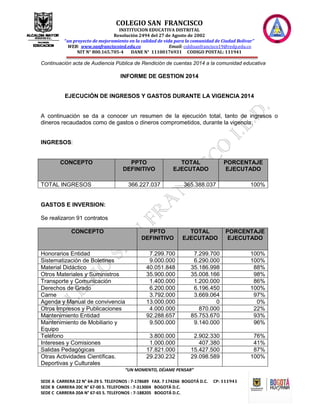 COLEGIO SAN FRANCISCO
INSTITUCION EDUCATIVA DISTRITAL
Resolución 2494 del 27 de Agosto de 2002
“un proyecto de mejoramiento en la calidad de vida para la comunidad de Ciudad Bolívar”
WEB: www.sanfranciscoied.edu.co Email: coldisanfrancisco19@redp.edu.co
NIT N° 800.165.705-4 DANE N° 11100176931 CODIGO POSTAL: 111941
“UN MOMENTO, DÉJAME PENSAR”
SEDE A CARRERA 22 N° 64-29 S. TELEFONOS : 7-178689 FAX. 7 174266 BOGOTÁ D.C. CP: 111941
SEDE B CARRERA 20C N° 67-00 S. TELEFONOS : 7-313004 BOGOTÁ D.C.
SEDE C CARRERA 20A N° 67-65 S. TELEFONOS : 7-188205 BOGOTÁ D.C.
Continuación acta de Audiencia Pública de Rendición de cuentas 2014 a la comunidad educativa
INFORME DE GESTION 2014
EJECUCIÓN DE INGRESOS Y GASTOS DURANTE LA VIGENCIA 2014
A continuación se da a conocer un resumen de la ejecución total, tanto de ingresos o
dineros recaudados como de gastos o dineros comprometidos, durante la vigencia:
INGRESOS:
CONCEPTO PPTO
DEFINITIVO
TOTAL
EJECUTADO
PORCENTAJE
EJECUTADO
TOTAL INGRESOS 366.227.037 365.388.037 100%
GASTOS E INVERSION:
Se realizaron 91 contratos
CONCEPTO PPTO
DEFINITIVO
TOTAL
EJECUTADO
PORCENTAJE
EJECUTADO
Honorarios Entidad 7.299.700 7.299.700 100%
Sistematización de Boletines 9.000.000 6.290.000 100%
Material Didáctico 40.051.848 35.186.998 88%
Otros Materiales y Suministros 35.900.000 35.008.166 98%
Transporte y Comunicación 1.400.000 1.200.000 86%
Derechos de Grado 6.200.000 6.196.450 100%
Carne 3.792.000 3.669.064 97%
Agenda y Manual de convivencia 13.000.000 0 0%
Otros Impresos y Publicaciones 4.000.000 870.000 22%
Mantenimiento Entidad 92.288.657 85.753.670 93%
Mantenimiento de Mobiliario y
Equipo
9.500.000 9.140.000 96%
Teléfono 3.800.000 2.902.330 76%
Intereses y Comisiones 1.000.000 407.380 41%
Salidas Pedagógicas 17.821.000 15.427.500 87%
Otras Actividades Científicas.
Deportivas y Culturales
29.230.232 29.098.589 100%
 