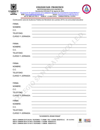 COLEGIO SAN FRANCISCO
INSTITUCION EDUCATIVA DISTRITAL
Resolución 2494 del 27 de Agosto de 2002
“un proyecto de mejoramiento en la calidad de vida para la comunidad de Ciudad Bolívar”
WEB: www.sanfranciscoied.edu.co Email: coldisanfrancisco19@redp.edu.co
NIT N° 800.165.705-4 DANE N° 11100176931 CODIGO POSTAL: 111941
“UN MOMENTO, DÉJAME PENSAR”
SEDE A CARRERA 22 N° 64-29 S. TELEFONOS : 7-178689 FAX. 7 174266 BOGOTÁ D.C. CP: 111941
SEDE B CARRERA 20C N° 67-00 S. TELEFONOS : 7-313004 BOGOTÁ D.C.
SEDE C CARRERA 20A N° 67-65 S. TELEFONOS : 7-188205 BOGOTÁ D.C.
Continuación acta de Audiencia Pública de Rendición de cuentas 2014 a la comunidad educativa
FIRMA: _______________________________________________________
NOMBRE: _______________________________________________________
C.C. ______________________________________________________
TELEFONO: ______________________________________________________
CURSO Y JORNADA: ______________________________________________________
FIRMA: _______________________________________________________
NOMBRE: _______________________________________________________
C.C. ______________________________________________________
TELEFONO: ______________________________________________________
CURSO Y JORNADA: ______________________________________________________
FIRMA: _______________________________________________________
NOMBRE: _______________________________________________________
C.C. ______________________________________________________
TELEFONO: ______________________________________________________
CURSO Y JORNADA: ______________________________________________________
FIRMA: _______________________________________________________
NOMBRE: _______________________________________________________
C.C. ______________________________________________________
TELEFONO: ______________________________________________________
CURSO Y JORNADA: ______________________________________________________
FIRMA: _______________________________________________________
NOMBRE: _______________________________________________________
C.C. ______________________________________________________
TELEFONO: ______________________________________________________
CURSO Y JORNADA: ______________________________________________________
 