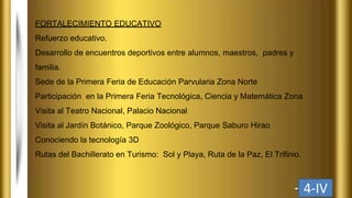 FORTALECIMIENTO EDUCATIVO
Refuerzo educativo.
Desarrollo de encuentros deportivos entre alumnos, maestros, padres y
familia.
Sede de la Primera Feria de Educación Parvularia Zona Norte
Participación en la Primera Feria Tecnológica, Ciencia y Matemática Zona
Visita al Teatro Nacional, Palacio Nacional
Visita al Jardín Botánico, Parque Zoológico, Parque Saburo Hirao
Conociendo la tecnología 3D
Rutas del Bachillerato en Turismo: Sol y Playa, Ruta de la Paz, El Trifinio.
4-IV
 