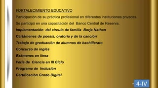 FORTALECIMIENTO EDUCATIVO
Participación de su práctica profesional en diferentes instituciones privadas.
Se participó en una capacitación del Banco Central de Reserva.
Implementación del círculo de familia Borja Nathan
Certámenes de poesía, oratoria y de la canción
Trabajo de graduación de alumnos de bachillerato
Concurso de inglés
Exámenes en línea
Feria de Ciencia en III Ciclo
Programa de Inclusión
Certificación Grado Digital
4-IV
 