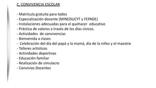 C. CONVIVENCIA ESCOLAR
- Matrícula gratuita para todos
- Especialización docente (MINEDUCYT y FEPADE)
- Instalaciones adecuadas para el quehacer educativo
- Práctica de valores a través de los días cívicos.
- Actividades de convivencias
- Bienvenida a clases
- Celebración del día del papá y la mamá, día de la niñez y el maestro
- Talleres artísticos
- Actividades deportivas
- Educación familiar
- Realización de simulacro
- Convivios Docentes
 