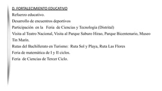 D. FORTALECIMIENTO EDUCATIVO
Refuerzo educativo.
Desarrollo de encuentros deportivos
Participación en la Feria de Ciencias y Tecnología (Distrital)
Visita al Teatro Nacional, Visita al Parque Saburo Hirao, Parque Bicentenario, Museo
Tin Marín.
Rutas del Bachillerato en Turismo: Ruta Sol y Playa, Ruta Las Flores
Feria de matemática de I y II ciclos.
Feria de Ciencias de Tercer Ciclo.
 