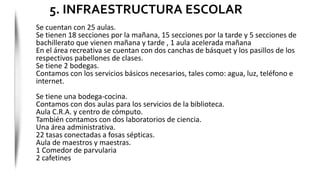 Se cuentan con 25 aulas.
Se tienen 18 secciones por la mañana, 15 secciones por la tarde y 5 secciones de
bachillerato que vienen mañana y tarde , 1 aula acelerada mañana
En el área recreativa se cuentan con dos canchas de básquet y los pasillos de los
respectivos pabellones de clases.
Se tiene 2 bodegas.
Contamos con los servicios básicos necesarios, tales como: agua, luz, teléfono e
internet.
Se tiene una bodega-cocina.
Contamos con dos aulas para los servicios de la biblioteca.
Aula C.R.A. y centro de cómputo.
También contamos con dos laboratorios de ciencia.
Una área administrativa.
22 tasas conectadas a fosas sépticas.
Aula de maestros y maestras.
1 Comedor de parvularia
2 cafetines
5. INFRAESTRUCTURA ESCOLAR
 