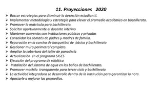 11. Proyecciones 2020
 Buscar estrategias para disminuir la deserción estudiantil.
 Implementar metodología y estrategia para elevar el promedio académico en bachillerato.
 Promover la matrícula para bachillerato.
 Solicitar oportunamente el docente interino
 Mantener convenios con instituciones públicas y privadas
 Consolidar los comités de padres y madres de familia.
 Reparación en la cancha de basquetbol de básica y bachillerato
 Gestionar muro perimetral completo.
 Ampliar la cobertura del taller de panadería
 Actualización en el programa SIGES
 Ejecución del programa de robótica
 Instalación del sistema de agua en los baños de bachillerato.
 Promover mochila transparente para tercer ciclo y bachillerato
 La actividad integradora se desarrolle dentro de la institución para garantizar la nota.
 Apostarle a mejorar los promedios.
 
