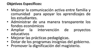 Objetivos Específicos:
• Mejorar la comunicación activa entre familia y
comunidad para apoyar los aprendizajes de
los estudiantes.
• Administrar de una manera transparente los
fondos económicos
• Ampliar la intervención de proyectos
educativos
• Mejorar las prácticas pedagógicas.
• Dotar de los programas insignias del gobierno.
• Promover la dignificación del magisterio.
 
