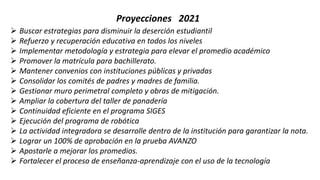 Proyecciones 2021
 Buscar estrategias para disminuir la deserción estudiantil
 Refuerzo y recuperación educativa en todos los niveles
 Implementar metodología y estrategia para elevar el promedio académico
 Promover la matrícula para bachillerato.
 Mantener convenios con instituciones públicas y privadas
 Consolidar los comités de padres y madres de familia.
 Gestionar muro perimetral completo y obras de mitigación.
 Ampliar la cobertura del taller de panadería
 Continuidad eficiente en el programa SIGES
 Ejecución del programa de robótica
 La actividad integradora se desarrolle dentro de la institución para garantizar la nota.
 Lograr un 100% de aprobación en la prueba AVANZO
 Apostarle a mejorar los promedios.
 Fortalecer el proceso de enseñanza-aprendizaje con el uso de la tecnología
 
