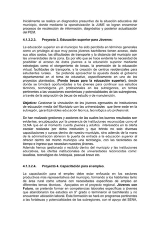 Inicialmente se realiza un diagnostico presuntivo de la situación educativa del
municipio, donde mediante la operativizaciòn la JUME se logran encaminar
procesos de recolección de información, diagnóstico y posterior actualización
del PEM.

4.1.3.2.3.   Proyecto 3. Educación superior para Jóvenes:

La educación superior en el municipio ha sido percibida en términos generales
como un privilegio al que muy pocos jóvenes bachilleres tienen acceso, dado
sus altos costos, las dificultades de transporte y la distancia del municipio con
las universidades de la zona. Es por ello que se hace evidente la necesidad de
posibilitar el acceso de éstos jóvenes a la educación superior mediante
estrategias como el otorgamiento de becas, la promoción de la educación
virtual, facilidades de transporte, y la creación de centros residenciales para
estudiantes rurales. Se pretende aprovechar la apuesta desde el gobierno
departamental en el tema de educativo, específicamente en uno de los
proyectos planteados, (Fondo becas para la educación superior), desde
donde se brindará oportunidades a los jóvenes para continuar sus estudios
técnicos, tecnológicos y/o profesionales en las subregiones, en temas
pertinentes a las vocaciones económicas y potencialidades de las subregiones,
a través de la asignación de becas de estudio y de manutención.

Objetivo: Gestionar la vinculación de los jóvenes egresados de Instituciones
de educación media del Municipio con las universidades que tiene sede en la
subregión, garantizándoles educación técnica, tecnológica y/o profesional.

Se han realizado gestiones y acciones de las cuales los buenos resultados son
evidentes, encabezados por la presencia de instituciones reconocidas como el
SENA que en el momento cuenta jóvenes y adultos interesados en la oferta
escolar realizada por dicha institución y que brinda no solo diversas
capacitaciones y cursos dentro de nuestro municipio, sino además de la mano
de la administración abrieron la puerta de entrada a la educación superior al
ofrecer dentro del mismo municipio una tecnología, con las facilidades de
tiempo e ingreso que necesitan nuestros jóvenes.
Además hemos gestionado y recibido dentro del municipio y las instituciones
educativas, las ofertas institucionales de universidades reconocidas como:
lasallista, tecnológico de Antioquia, pascual bravo etc.


4.1.3.2.4.   Proyecto 4. Capacitación para el empleo.

La capacitación para el empleo debe estar enfocada en los sectores
productivos más representativos del municipio, formando a los habitantes tanto
de área rural como urbana con necesidades específicas de empleo en
diferentes temas técnicos. Apoyados en el proyecto regional, Jóvenes con
Futuro, se pretende formar en competencias laborales específicas a jóvenes
que abandonaron los estudios en 9° grado o terminaron el bachillerato y no
encuentran ubicación laboral. Esta formación se hará en programas pertinentes
a las fortalezas y potencialidades de las subregiones, con el apoyo del SENA,
 