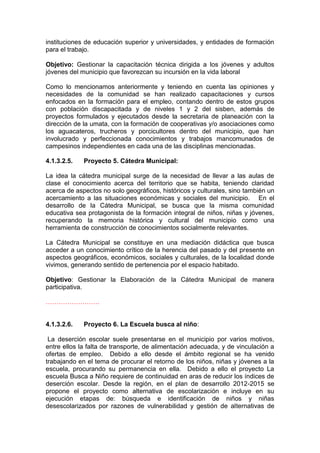 instituciones de educación superior y universidades, y entidades de formación
para el trabajo.

Objetivo: Gestionar la capacitación técnica dirigida a los jóvenes y adultos
jóvenes del municipio que favorezcan su incursión en la vida laboral

Como lo mencionamos anteriormente y teniendo en cuenta las opiniones y
necesidades de la comunidad se han realizado capacitaciones y cursos
enfocados en la formación para el empleo, contando dentro de estos grupos
con población discapacitada y de niveles 1 y 2 del sisben, además de
proyectos formulados y ejecutados desde la secretaria de planeación con la
dirección de la umata, con la formación de cooperativas y/o asociaciones como
los aguacateros, trucheros y porcicultores dentro del municipio, que han
involucrado y perfeccionada conocimientos y trabajos mancomunados de
campesinos independientes en cada una de las disciplinas mencionadas.

4.1.3.2.5.   Proyecto 5. Cátedra Municipal:

La idea la cátedra municipal surge de la necesidad de llevar a las aulas de
clase el conocimiento acerca del territorio que se habita, teniendo claridad
acerca de aspectos no solo geográficos, históricos y culturales, sino también un
acercamiento a las situaciones económicas y sociales del municipio. En el
desarrollo de la Cátedra Municipal, se busca que la misma comunidad
educativa sea protagonista de la formación integral de niños, niñas y jóvenes,
recuperando la memoria histórica y cultural del municipio como una
herramienta de construcción de conocimientos socialmente relevantes.

La Cátedra Municipal se constituye en una mediación didáctica que busca
acceder a un conocimiento crítico de la herencia del pasado y del presente en
aspectos geográficos, económicos, sociales y culturales, de la localidad donde
vivimos, generando sentido de pertenencia por el espacio habitado.

Objetivo: Gestionar la Elaboración de la Cátedra Municipal de manera
participativa.

…………………….


4.1.3.2.6.   Proyecto 6. La Escuela busca al niño:

 La deserción escolar suele presentarse en el municipio por varios motivos,
entre ellos la falta de transporte, de alimentación adecuada, y de vinculación a
ofertas de empleo. Debido a ello desde el ámbito regional se ha venido
trabajando en el tema de procurar el retorno de los niños, niñas y jóvenes a la
escuela, procurando su permanencia en ella. Debido a ello el proyecto La
escuela Busca a Niño requiere de continuidad en aras de reducir los índices de
deserción escolar. Desde la región, en el plan de desarrollo 2012-2015 se
propone el proyecto como alternativa de escolarización e incluye en su
ejecución etapas de: búsqueda e identificación de niños y niñas
desescolarizados por razones de vulnerabilidad y gestión de alternativas de
 