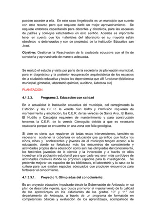 pueden acceder a ella. En este caso Angelópolis es un municipio que cuenta
con este recurso pero que requiere darle un mejor aprovechamiento. Se
requiere entonces capacitación para docentes y directivos, para las escuelas
de padres y consejos estudiantiles en este sentido. Además es importante
tener en cuenta que los materiales del laboratorio en su mayoría están
obsoletos o deteriorados y son de propiedad de la institución Educativa san
José.

Objetivo: Gestionar la Reactivación de la ciudadela educativa con el fin de
conocerla y aprovecharla de manera adecuada.



Se realizó el estudio y visita por parte de la secretaria de planeación municipal,
para el diagnóstico y la posterior recuperación arquitectónica de los espacios
de la ciudadela educativa y todas las dependencia que allí funcionan (biblioteca
municipal, gimnasio, laboratorio químico, auditorio, ludoteca etc)

PLANEACION

4.1.3.3.     Programa 2. Educación con calidad

En la actualidad la Institución educativa del municipio, del corregimiento la
Estación y las C.E.R. la vereda San Isidro y Promisión requieren de
mantenimiento y ampliación, las C.E.R. de las veredas de Santa Ana, El Barro,
El Nudillo y Cascajala requieren de mantenimiento y para construcción
tenemos la C.E.R. de la vereda Cienaguita debido a que es necesario
reubicarla porque se encuentra en una zona con falla geológica.

Si bien es cierto que requieren de todas estas intervenciones, también es
necesario sostener la cobertura en educación que garantice que todos los
niños, niñas y adolescentes y jóvenes en el municipio tengan acceso a la
educación, donde se fortalezca más los encuentros de conocimiento y
actividades propias de la educación como son: las olimpiadas del conocimiento,
los festivales juveniles de la ciencia y la innovación y a través de ellos
incentivar a la población estudiantil para que cada vez sean más partícipes de
actividades creativas donde se propicien espacios para la investigación. Se
pretende mejorar los espacios de las bibliotecas, el laboratorio y la casa de la
cultura para que existan espacios adecuados que propicien encuentros para
fortalecer el conocimiento.

4.1.3.3.1.   Proyecto 1. Olimpiadas del conocimiento:

Es un proyecto educativo impulsado desde la Gobernación de Antioquia en su
plan de desarrollo vigente, que busca promover el mejoramiento de la calidad
de los aprendizajes en los estudiantes de los grados 10° y 11° del
departamento de Antioquia, a través de un programa de formación en
competencias básicas y evaluación de los aprendizajes, acompañado de
 