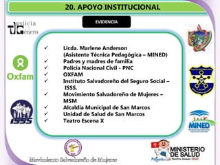 20. APOYO INSTITUCIONAL
                EVIDENCIA




   Licda. Marlene Anderson
    (Asistente Técnica Pedagógica – MINED)
   Padres y madres de familia
   Policía Nacional Civil - PNC
   OXFAM
   Instituto Salvadoreño del Seguro Social –
     ISSS.
   Movimiento Salvadoreño de Mujeres –
    MSM
   Alcaldía Municipal de San Marcos
   Unidad de Salud de San Marcos
   Teatro Escena X
 