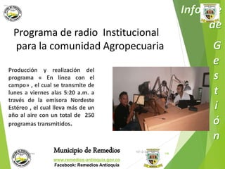 Programa de radio Institucional 
para la comunidad Agropecuaria 
Producción y realización del 
programa « En línea con el 
campo» , el cual se transmite de 
lunes a viernes alas 5:20 a.m. a 
través de la emisora Nordeste 
Estéreo , el cual lleva más de un 
año al aire con un total de 250 
programas transmitidos. 
Municipio de Remedios 
www.remedios-antioquia.gov.co 
Facebook: Remedios Antioquia 
15/12/20 
Wilder Suarez 146 
14 
 