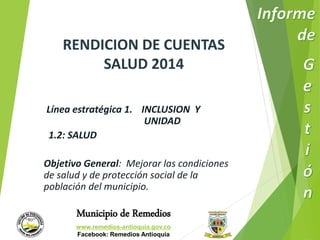 RENDICION DE CUENTAS 
SALUD 2014 
Línea estratégica 1. INCLUSION Y 
UNIDAD 
1.2: SALUD 
Objetivo General: Mejorar las condiciones 
de salud y de protección social de la 
población del municipio. 
Municipio de Remedios 
www.remedios-antioquia.gov.co 
Facebook: Remedios Antioquia 
 