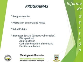 PROGRAMAS 
*Aseguramiento 
*Prestación de servicios PPNA 
*Salud Publica 
*Bienestar Social: (Grupos vulnerables) 
Discapacidad 
Adulto Mayor 
Complementación alimentaria 
Familias en Acción 
Municipio de Remedios 
www.remedios-antioquia.gov.co 
Facebook: Remedios Antioquia 
 