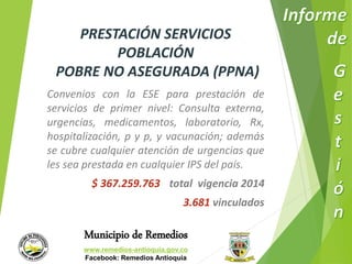 PRESTACIÓN SERVICIOS 
POBLACIÓN 
POBRE NO ASEGURADA (PPNA) 
Convenios con la ESE para prestación de 
servicios de primer nivel: Consulta externa, 
urgencias, medicamentos, laboratorio, Rx, 
hospitalización, p y p, y vacunación; además 
se cubre cualquier atención de urgencias que 
les sea prestada en cualquier IPS del país. 
$ 367.259.763 total vigencia 2014 
3.681 vinculados 
Municipio de Remedios 
www.remedios-antioquia.gov.co 
Facebook: Remedios Antioquia 
 