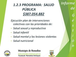1.2.3 PROGRAMA: SALUD 
PÚBLICA 
$387.054.882 
Ejecución plan de intervenciones 
colectivas con las prioridades de: 
• Salud sexual y reproductiva 
• Salud infantil 
• Salud mental y las lesiones violentas 
• Salud nutricional 
Municipio de Remedios 
www.remedios-antioquia.gov.co 
Facebook: Remedios Antioquia 
 