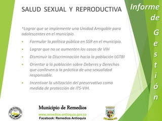 SALUD SEXUAL Y REPRODUCTIVA 
*Lograr que se implemente una Unidad Amigable para 
adolescentes en el municipio. 
 Formular la política pública en SSR en el municipio. 
 Lograr que no se aumenten los casos de VIH 
 Disminuir la Discriminación hacia la población LGTBI 
 Orientar a la población sobre Deberes y Derechos 
que conlleven a la práctica de una sexualidad 
responsable. 
 Incentivar la utilización del preservativo como 
medida de protección de ITS-VIH. 
Municipio de Remedios 
www.remedios-antioquia.gov.co 
Facebook: Remedios Antioquia 
 