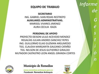 EQUIPO DE TRABAJO 
SECRETARIO 
ING. GABRIEL IVAN ROJAS RESTREPO 
AUXILIARES ADMINISTRATIVAS. 
MARISOL VIVARES JIMENEZ 
AURA CECILIA ISAZA 
PERSONAL DE APOYO 
PROYECTO DEISON ULILO ACEVEDO MENDEZ 
REGALÍAS JULIAN ANDRES SANCHEZ YEPES 
ING. GUILLERMO ELIAS GUZMAN ARGUMEDO 
TEG. CLAUDIA MARGARITA GALEANO CATAÑO 
TEG. NELSON DE JESUS GUTIERREZ GIRALDO 
MUTADOR CASTASTRO LEON ANGEL GRANDA CORTES 
Municipio de Remedios 
www.remedios-antioquia.gov.co 
Facebook: Remedios Antioquia 
 