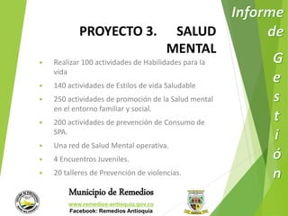 PROYECTO 3. SALUD 
Municipio de Remedios 
www.remedios-antioquia.gov.co 
Facebook: Remedios Antioquia 
MENTAL 
 Realizar 100 actividades de Habilidades para la 
vida 
 140 actividades de Estilos de vida Saludable 
 250 actividades de promoción de la Salud mental 
en el entorno familiar y social. 
 200 actividades de prevención de Consumo de 
SPA. 
 Una red de Salud Mental operativa. 
 4 Encuentros Juveniles. 
 20 talleres de Prevención de violencias. 
 