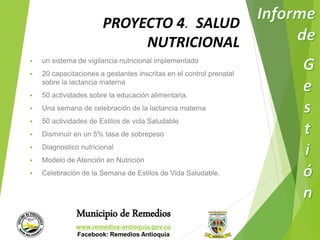 PROYECTO 4. SALUD 
NUTRICIONAL 
 un sistema de vigilancia nutricional implementado 
 20 capacitaciones a gestantes inscritas en el control prenatal 
sobre la lactancia materna 
 50 actividades sobre la educación alimentaria. 
 Una semana de celebración de la lactancia materna 
 50 actividades de Estilos de vida Saludable 
 Disminuir en un 5% tasa de sobrepeso 
 Diagnostico nutricional 
 Modelo de Atención en Nutrición 
 Celebración de la Semana de Estilos de Vida Saludable. 
Municipio de Remedios 
www.remedios-antioquia.gov.co 
Facebook: Remedios Antioquia 
 