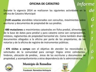 OFICINA DE CATASTRO 
Durante la vigencia 2014 se realizaron las siguientes actividades en la 
oficina de Catastro Municipal: 
- 2120 usuarios atendidos relacionados con consultas, movimientos sobre 
escrituras y documentos de propiedad de sus predios. 
- 480 mutaciones o movimientos catastrales en ficha predial, alimentación 
de la base de datos para predial y para catastro como son compraventas, 
reloteos, reglamentos de propiedad horizontal etc. Como también diversos 
documentos allegados a la oficina por parte de los propietarios, de las 
notarías y de la oficina de registro de instrumentos públicos. 
- 476 visitas a campo con el objetivo de atender las necesidades y 
solicitudes de la comunidad para corregir litigios entre colindantes, 
linderos, ubicación de predios, áreas de las escrituras y documentos de 
propiedad, y acompañamiento a otras dependencia de la administración. 
Municipio de Remedios 
www.remedios-antioquia.gov.co 
Facebook: Remedios Antioquia 
 