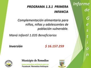 PROGRAMA 1.3.1 PRIMERA 
Municipio de Remedios 
www.remedios-antioquia.gov.co 
Facebook: Remedios Antioquia 
INFANCIA 
Complementación alimentaria para 
niños, niñas y adolescentes de 
población vulnerable. 
Maná Infantil 1.035 Beneficiarios 
Inversión $ 16.157.259 
 