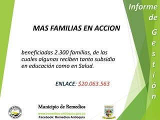 MAS FAMILIAS EN ACCION 
beneficiadas 2.300 familias, de las 
cuales algunas reciben tanto subsidio 
en educación como en Salud. 
ENLACE: $20.063.563 
Municipio de Remedios 
www.remedios-antioquia.gov.co 
Facebook: Remedios Antioquia 
 