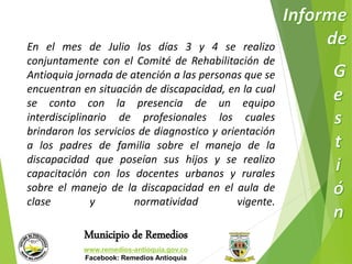 En el mes de Julio los días 3 y 4 se realizo 
conjuntamente con el Comité de Rehabilitación de 
Antioquia jornada de atención a las personas que se 
encuentran en situación de discapacidad, en la cual 
se conto con la presencia de un equipo 
interdisciplinario de profesionales los cuales 
brindaron los servicios de diagnostico y orientación 
a los padres de familia sobre el manejo de la 
discapacidad que poseían sus hijos y se realizo 
capacitación con los docentes urbanos y rurales 
sobre el manejo de la discapacidad en el aula de 
clase y normatividad vigente. 
Municipio de Remedios 
www.remedios-antioquia.gov.co 
Facebook: Remedios Antioquia 
 