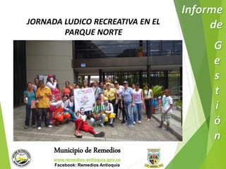 JORNADA LUDICO RECREATIVA EN EL 
PARQUE NORTE 
Municipio de Remedios 
www.remedios-antioquia.gov.co 
Facebook: Remedios Antioquia 
 