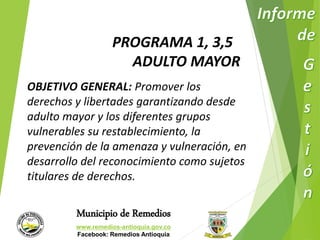 PROGRAMA 1, 3,5 
ADULTO MAYOR 
OBJETIVO GENERAL: Promover los 
derechos y libertades garantizando desde 
adulto mayor y los diferentes grupos 
vulnerables su restablecimiento, la 
prevención de la amenaza y vulneración, en 
desarrollo del reconocimiento como sujetos 
titulares de derechos. 
Municipio de Remedios 
www.remedios-antioquia.gov.co 
Facebook: Remedios Antioquia 
 