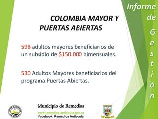 COLOMBIA MAYOR Y 
PUERTAS ABIERTAS 
598 adultos mayores beneficiarios de 
un subsidio de $150.000 bimensuales. 
530 Adultos Mayores beneficiarios del 
programa Puertas Abiertas. 
Municipio de Remedios 
www.remedios-antioquia.gov.co 
Facebook: Remedios Antioquia 
 