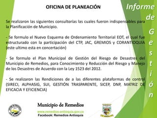 OFICINA DE PLANEACIÓN 
Se realizaron las siguientes consultorías las cuales fueron indispensables para 
la Planificación de Municipio. 
- Se formulo el Nuevo Esquema de Ordenamiento Territorial EOT, el cual fue 
estructurado con la participación del CTP, JAC, GREMIOS y CORANTIOQUIA 
(este ultimo esta en concertación) 
- Se formulo el Plan Municipal de Gestión del Riesgo de Desastres del 
Municipio de Remedios, para Conocimiento y Reducción del Riesgo y Manejo 
de los Desastres de Acuerdo con la Ley 1523 del 2012. 
- Se realizaron las Rendiciones de a las diferentes plataformas de control 
(SIRECI, ALPHASIG, SUI, GESTIÓN TRASPARENTE, SICEP, DNP, MATRIZ DE 
EFICACIA Y EFICIENCIA) 
Municipio de Remedios 
www.remedios-antioquia.gov.co 
Facebook: Remedios Antioquia 
 