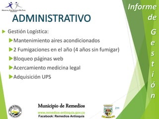 Municipio de Remedios 
www.remedios-antioquia.gov.co 
Facebook: Remedios Antioquia 
211 
 Gestión Logística: 
Mantenimiento aires acondicionados 
2 Fumigaciones en el año (4 años sin fumigar) 
Bloqueo páginas web 
Acercamiento medicina legal 
Adquisición UPS 
 