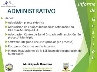 Municipio de Remedios 
www.remedios-antioquia.gov.co 
Facebook: Remedios Antioquia 
213 
 Planes: 
Adquisición planta eléctrica 
Adquisición de equipos biomédicos cofinanciación 
OCENSA-Municipio-ESE 
Adecuación Centro de Salud Cruzada cofinanciación (En 
proceso) Municipio 
Software integrado Recursos propios (En proceso) 
Recuperación zonas verdes internas 
Pintura instalaciones de la ESE luego de recuperación de 
humedades 
 