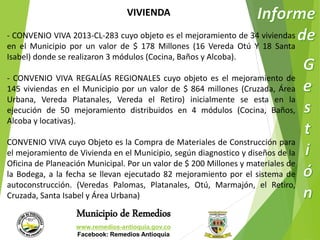 VIVIENDA 
- CONVENIO VIVA 2013-CL-283 cuyo objeto es el mejoramiento de 34 viviendas 
en el Municipio por un valor de $ 178 Millones (16 Vereda Otú Y 18 Santa 
Isabel) donde se realizaron 3 módulos (Cocina, Baños y Alcoba). 
- CONVENIO VIVA REGALÍAS REGIONALES cuyo objeto es el mejoramiento de 
145 viviendas en el Municipio por un valor de $ 864 millones (Cruzada, Área 
Urbana, Vereda Platanales, Vereda el Retiro) inicialmente se esta en la 
ejecución de 50 mejoramiento distribuidos en 4 módulos (Cocina, Baños, 
Alcoba y locativas). 
CONVENIO VIVA cuyo Objeto es la Compra de Materiales de Construcción para 
el mejoramiento de Vivienda en el Municipio, según diagnostico y diseños de la 
Oficina de Planeación Municipal. Por un valor de $ 200 Millones y materiales de 
la Bodega, a la fecha se llevan ejecutado 82 mejoramiento por el sistema de 
autoconstrucción. (Veredas Palomas, Platanales, Otú, Marmajón, el Retiro, 
Cruzada, Santa Isabel y Área Urbana) 
Municipio de Remedios 
www.remedios-antioquia.gov.co 
Facebook: Remedios Antioquia 
 