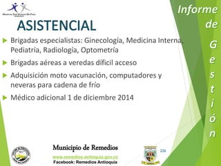  Brigadas especialistas: Ginecología, Medicina Interna, 
Municipio de Remedios 
www.remedios-antioquia.gov.co 
Facebook: Remedios Antioquia 
226 
Pediatría, Radiología, Optometría 
 Brigadas aéreas a veredas díficil acceso 
 Adquisición moto vacunación, computadores y 
neveras para cadena de frío 
 Médico adicional 1 de diciembre 2014 
 