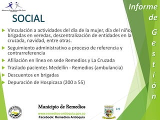  Vinculación a actividades del día de la mujer, día del niño, 
brigadas en veredas, descentralización de entidades en la 
cruzada, navidad, entre otras. 
 Seguimiento administrativo a proceso de referencia y 
Municipio de Remedios 
www.remedios-antioquia.gov.co 
Facebook: Remedios Antioquia 
229 
contrarreferencia 
 Afiliación en línea en sede Remedios y La Cruzada 
 Traslado pacientes Medellín - Remedios (ambulancia) 
 Descuentos en brigadas 
 Depuración de Hospicasa (200 a 55) 
 