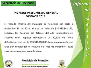 Secretaría de Hacienda 
INGRESOS PRESUPUESTO GENERAL 
VIGENCIA 2014 
El recaudo efectivo del municipio de Remedios con corte a 
noviembre 30 de 2014, alcanzo un valor de $30.350.341.172, 
incluidos los Recursos del Balance del año inmediatamente 
anterior, estos ingresos representan un 90,92% del aforo 
definitivo, el cual fue de $33.380.760.086, teniendo en cuenta que 
falta por contabilizar el recaudo del mes de diciembre, estos 
valores van a mejorar notablemente. 
Municipio de Remedios 
www.remedios-antioquia.gov.co 
Facebook: Remedios Antioquia 
 