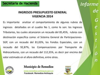 Secretaría de Hacienda 
INGRESOS PRESUPUESTO GENERAL 
VIGENCIA 2014 
Es importante analizar el comportamiento de algunos rubros de 
ingresos detallados en el cuadro No 1, como lo son: los Ingresos 
Tributarios, los cuales alcanzaron un recaudo del 85,45%, rubros con 
destinación especifica como: el Sistema General de Participaciones- 
SGP, con un recaudo del 81,03%, los Fondos Especiales, con un 
recaudo del 92,87%, las Compensaciones por Transporte de 
Hidrocarburos, con un recaudo del 112,35%, es decir por encima del 
valor estimado en el aforo definitivo, entre otros. 
Municipio de Remedios 
www.remedios-antioquia.gov.co 
Facebook: Remedios Antioquia 
 