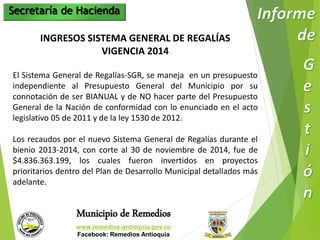 Secretaría de Hacienda 
INGRESOS SISTEMA GENERAL DE REGALÍAS 
VIGENCIA 2014 
El Sistema General de Regalías-SGR, se maneja en un presupuesto 
independiente al Presupuesto General del Municipio por su 
connotación de ser BIANUAL y de NO hacer parte del Presupuesto 
General de la Nación de conformidad con lo enunciado en el acto 
legislativo 05 de 2011 y de la ley 1530 de 2012. 
Los recaudos por el nuevo Sistema General de Regalías durante el 
bienio 2013-2014, con corte al 30 de noviembre de 2014, fue de 
$4.836.363.199, los cuales fueron invertidos en proyectos 
prioritarios dentro del Plan de Desarrollo Municipal detallados más 
adelante. 
Municipio de Remedios 
www.remedios-antioquia.gov.co 
Facebook: Remedios Antioquia 
 