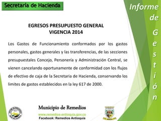 Secretaría de Hacienda 
EGRESOS PRESUPUESTO GENERAL 
VIGENCIA 2014 
Los Gastos de Funcionamiento conformados por los gastos 
personales, gastos generales y las transferencias, de las secciones 
presupuestales Concejo, Personería y Administración Central, se 
vienen cancelando oportunamente de conformidad con los flujos 
de efectivo de caja de la Secretaria de Hacienda, conservando los 
limites de gastos establecidos en la ley 617 de 2000. 
Municipio de Remedios 
www.remedios-antioquia.gov.co 
Facebook: Remedios Antioquia 
 