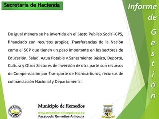 Secretaría de Hacienda 
De igual manera se ha invertido en el Gasto Publico Social-GPS, 
financiado con recursos propios, Transferencias de la Nación 
como el SGP que tienen un peso importante en los sectores de 
Educación, Salud, Agua Potable y Saneamiento Básico, Deporte, 
Cultura y Otros Sectores de Inversión de otra parte con recursos 
de Compensación por Transporte de Hidrocarburos, recursos de 
cofinanciación Nacional y Departamental. 
Municipio de Remedios 
www.remedios-antioquia.gov.co 
Facebook: Remedios Antioquia 
 